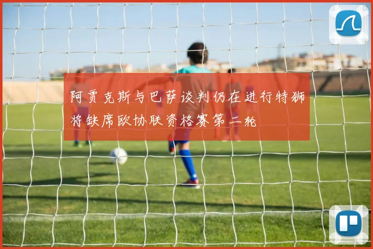 阿贾克斯与巴萨谈判仍在进行特狮将缺席欧协联资格赛第二轮