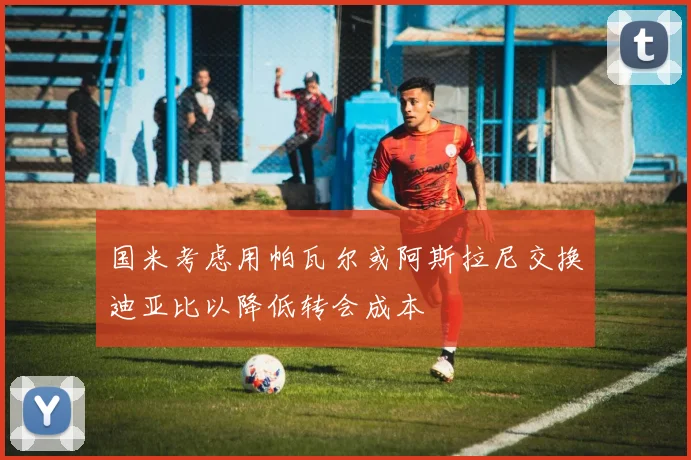 国米考虑用帕瓦尔或阿斯拉尼交换迪亚比以降低转会成本